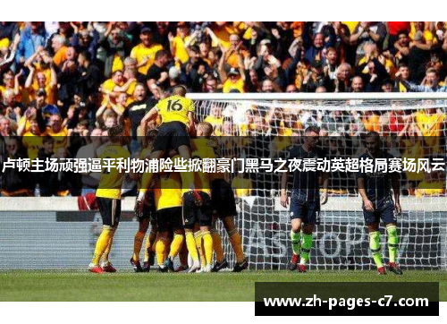 卢顿主场顽强逼平利物浦险些掀翻豪门黑马之夜震动英超格局赛场风云